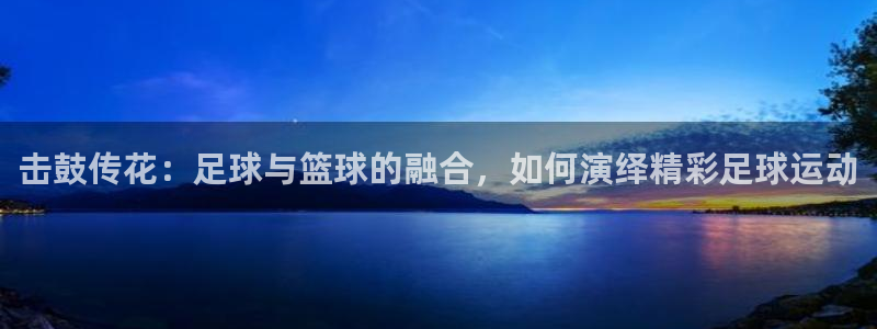 欧亿体育官方正版app集团官网网址：击鼓传花：足球与篮球的融